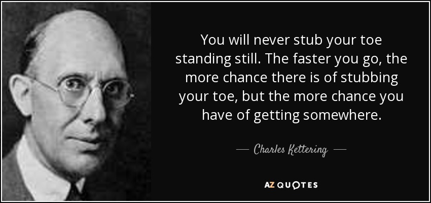You will never stub your toe standing still. The faster you go, the more chance there is of stubbing your toe, but the more chance you have of getting somewhere. - Charles Kettering
