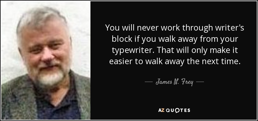 You will never work through writer's block if you walk away from your typewriter. That will only make it easier to walk away the next time. - James N. Frey