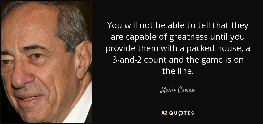 You will not be able to tell that they are capable of greatness until you provide them with a packed house, a 3-and-2 count and the game is on the line. - Mario Cuomo