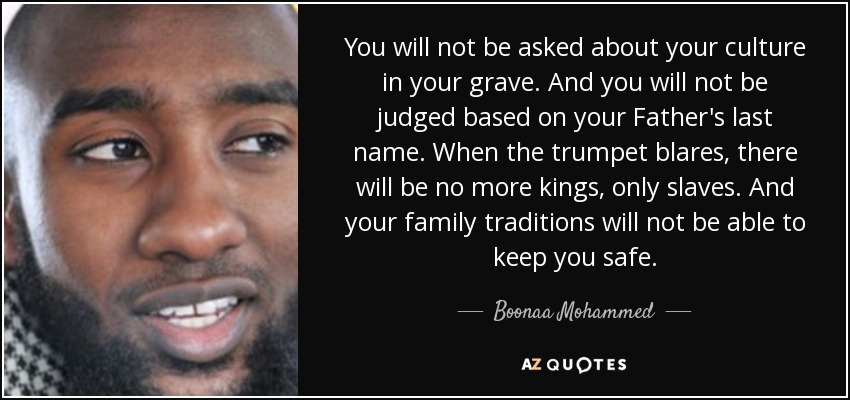 You will not be asked about your culture in your grave. And you will not be judged based on your Father's last name. When the trumpet blares, there will be no more kings, only slaves. And your family traditions will not be able to keep you safe. - Boonaa Mohammed