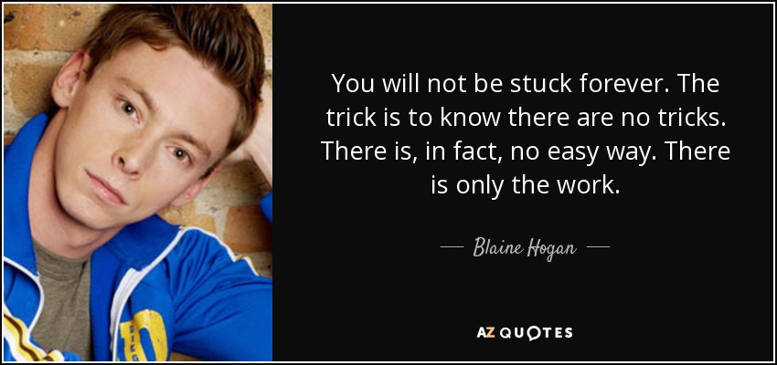 You will not be stuck forever. The trick is to know there are no tricks. There is, in fact, no easy way. There is only the work. - Blaine Hogan