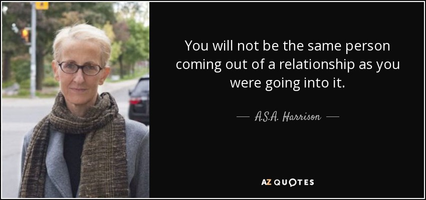 You will not be the same person coming out of a relationship as you were going into it. - A.S.A. Harrison