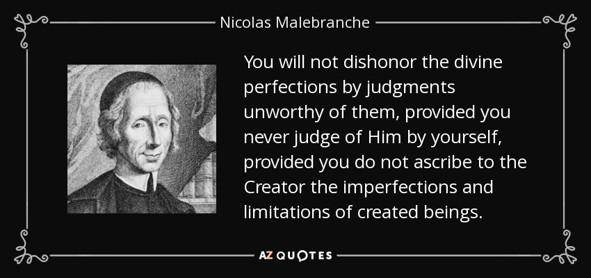 You will not dishonor the divine perfections by judgments unworthy of them, provided you never judge of Him by yourself, provided you do not ascribe to the Creator the imperfections and limitations of created beings. - Nicolas Malebranche