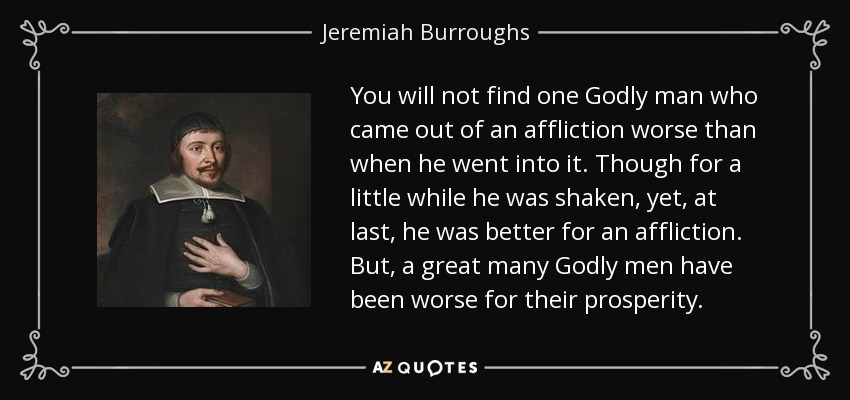 You will not find one Godly man who came out of an affliction worse than when he went into it. Though for a little while he was shaken, yet, at last, he was better for an affliction. But, a great many Godly men have been worse for their prosperity. - Jeremiah Burroughs