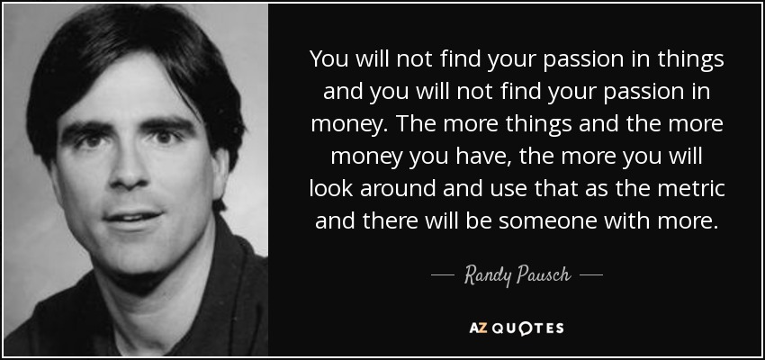 You will not find your passion in things and you will not find your passion in money. The more things and the more money you have, the more you will look around and use that as the metric and there will be someone with more. - Randy Pausch