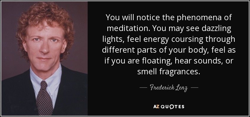 You will notice the phenomena of meditation. You may see dazzling lights, feel energy coursing through different parts of your body, feel as if you are floating, hear sounds, or smell fragrances. - Frederick Lenz