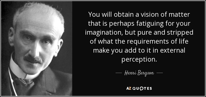 You will obtain a vision of matter that is perhaps fatiguing for your imagination, but pure and stripped of what the requirements of life make you add to it in external perception. - Henri Bergson
