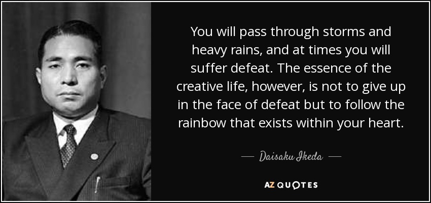 You will pass through storms and heavy rains, and at times you will suffer defeat. The essence of the creative life, however, is not to give up in the face of defeat but to follow the rainbow that exists within your heart. - Daisaku Ikeda