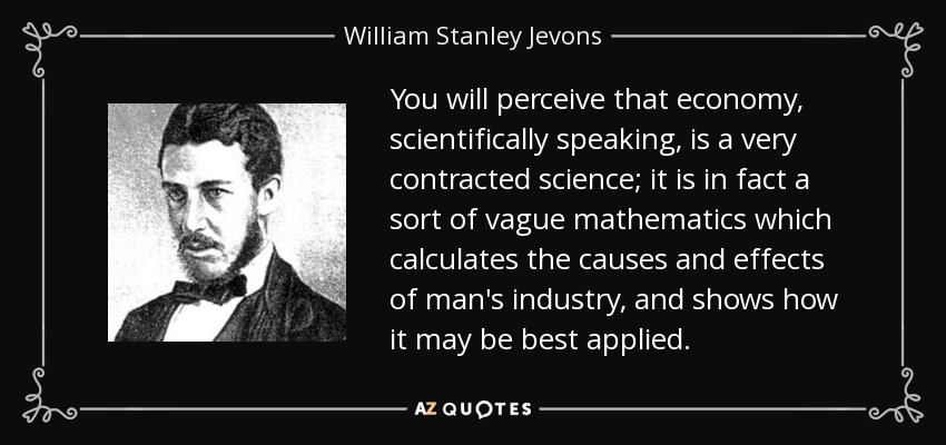 You will perceive that economy, scientifically speaking, is a very contracted science; it is in fact a sort of vague mathematics which calculates the causes and effects of man's industry, and shows how it may be best applied. - William Stanley Jevons