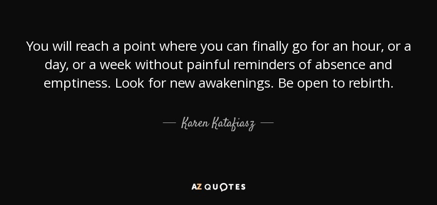 You will reach a point where you can finally go for an hour, or a day, or a week without painful reminders of absence and emptiness. Look for new awakenings. Be open to rebirth. - Karen Katafiasz