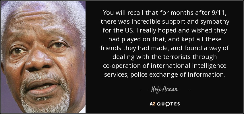 You will recall that for months after 9/11, there was incredible support and sympathy for the US. I really hoped and wished they had played on that, and kept all these friends they had made, and found a way of dealing with the terrorists through co-operation of international intelligence services, police exchange of information. - Kofi Annan