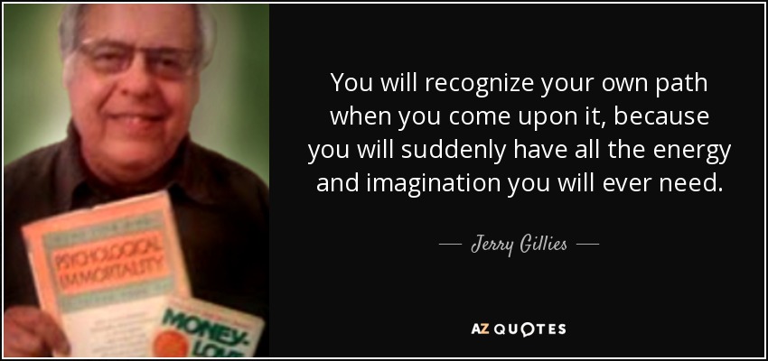 You will recognize your own path when you come upon it, because you will suddenly have all the energy and imagination you will ever need. - Jerry Gillies