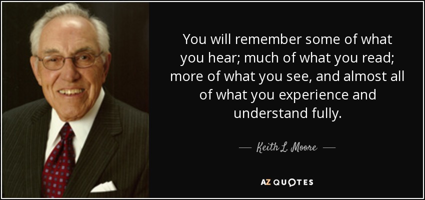 You will remember some of what you hear; much of what you read; more of what you see, and almost all of what you experience and understand fully. - Keith L. Moore
