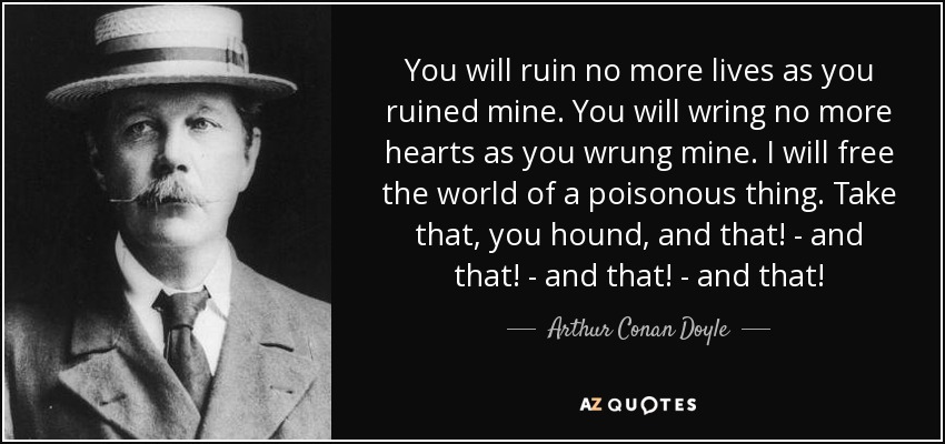 You will ruin no more lives as you ruined mine. You will wring no more hearts as you wrung mine. I will free the world of a poisonous thing. Take that, you hound, and that! - and that! - and that! - and that! - Arthur Conan Doyle