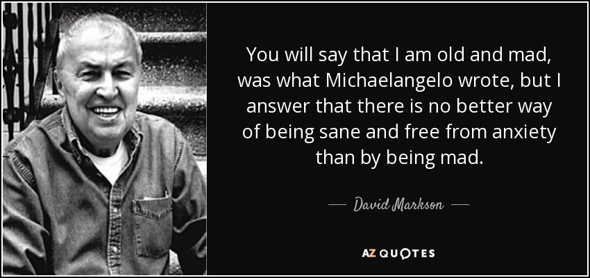 You will say that I am old and mad, was what Michaelangelo wrote, but I answer that there is no better way of being sane and free from anxiety than by being mad. - David Markson