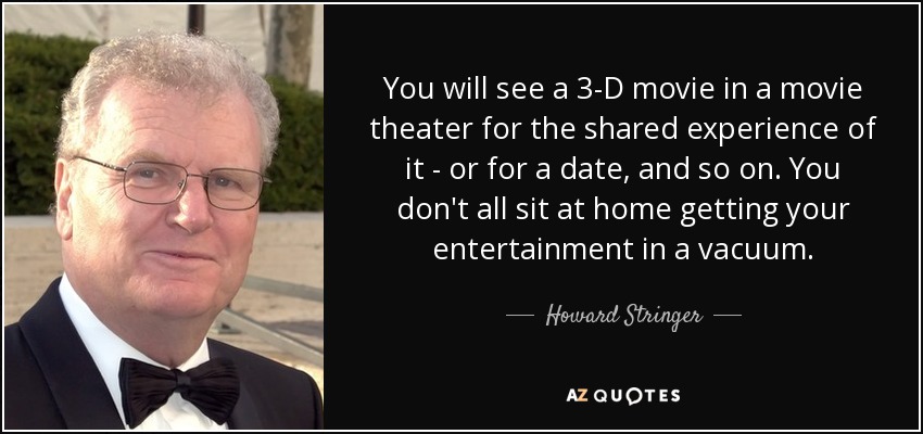 You will see a 3-D movie in a movie theater for the shared experience of it - or for a date, and so on. You don't all sit at home getting your entertainment in a vacuum. - Howard Stringer