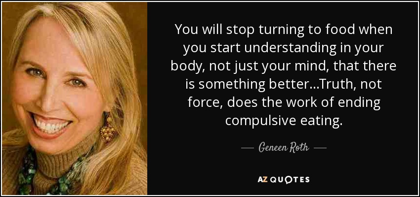 You will stop turning to food when you start understanding in your body, not just your mind, that there is something better...Truth, not force, does the work of ending compulsive eating. - Geneen Roth