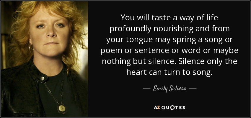 You will taste a way of life profoundly nourishing and from your tongue may spring a song or poem or sentence or word or maybe nothing but silence. Silence only the heart can turn to song. - Emily Saliers
