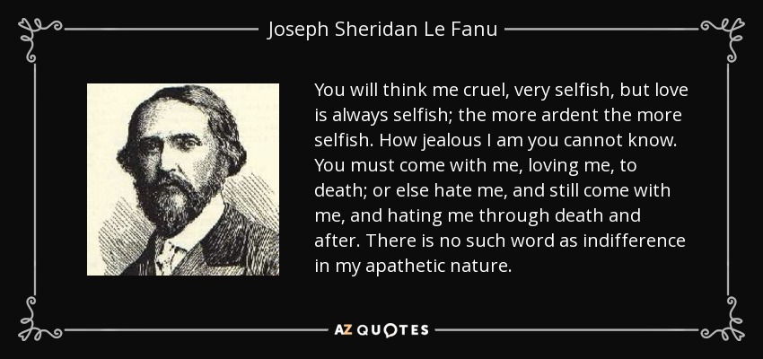 You will think me cruel, very selfish, but love is always selfish; the more ardent the more selfish. How jealous I am you cannot know. You must come with me, loving me, to death; or else hate me, and still come with me, and hating me through death and after. There is no such word as indifference in my apathetic nature. - Joseph Sheridan Le Fanu