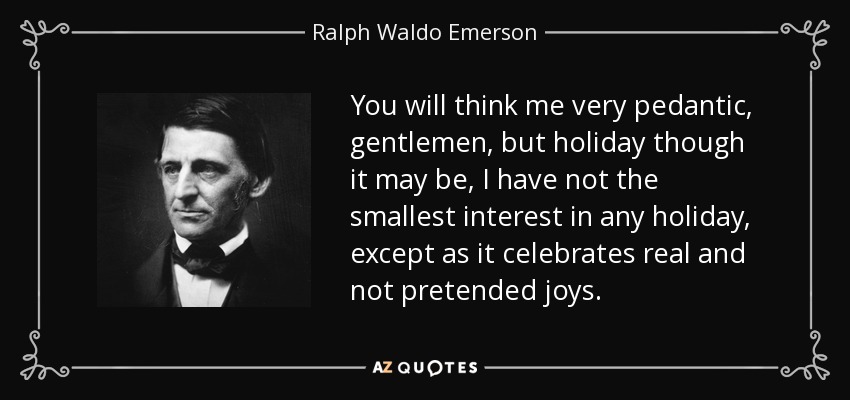 You will think me very pedantic, gentlemen, but holiday though it may be, I have not the smallest interest in any holiday, except as it celebrates real and not pretended joys. - Ralph Waldo Emerson