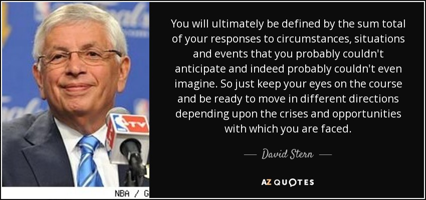 You will ultimately be defined by the sum total of your responses to circumstances, situations and events that you probably couldn't anticipate and indeed probably couldn't even imagine. So just keep your eyes on the course and be ready to move in different directions depending upon the crises and opportunities with which you are faced. - David Stern
