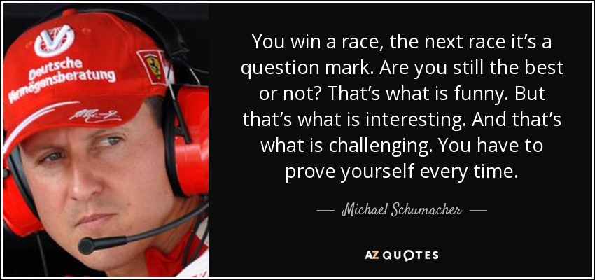 You win a race, the next race it’s a question mark. Are you still the best or not? That’s what is funny. But that’s what is interesting. And that’s what is challenging. You have to prove yourself every time. - Michael Schumacher