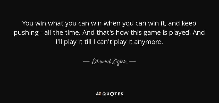You win what you can win when you can win it, and keep pushing - all the time. And that's how this game is played. And I'll play it till I can't play it anymore. - Edward Zigler