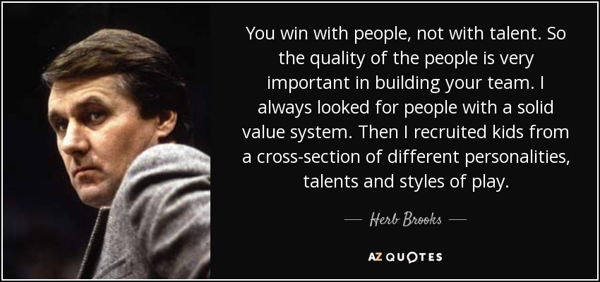 You win with people, not with talent. So the quality of the people is very important in building your team. I always looked for people with a solid value system. Then I recruited kids from a cross-section of different personalities, talents and styles of play. - Herb Brooks