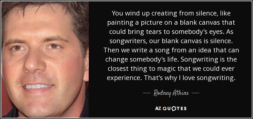 You wind up creating from silence, like painting a picture on a blank canvas that could bring tears to somebody's eyes. As songwriters, our blank canvas is silence. Then we write a song from an idea that can change somebody's life. Songwriting is the closest thing to magic that we could ever experience. That's why I love songwriting. - Rodney Atkins