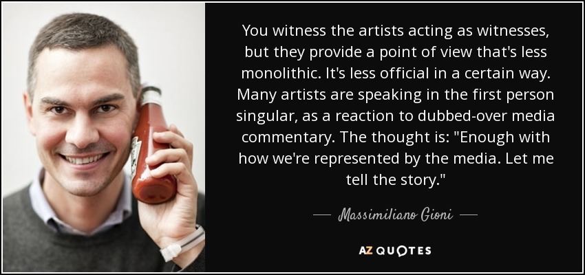 You witness the artists acting as witnesses, but they provide a point of view that's less monolithic. It's less official in a certain way. Many artists are speaking in the first person singular, as a reaction to dubbed-over media commentary. The thought is: 