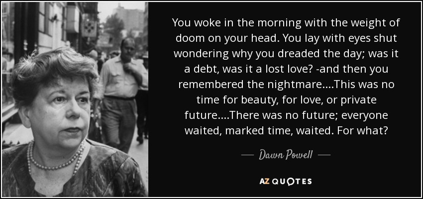 You woke in the morning with the weight of doom on your head. You lay with eyes shut wondering why you dreaded the day; was it a debt, was it a lost love? -and then you remembered the nightmare....This was no time for beauty, for love, or private future....There was no future; everyone waited, marked time, waited. For what? - Dawn Powell