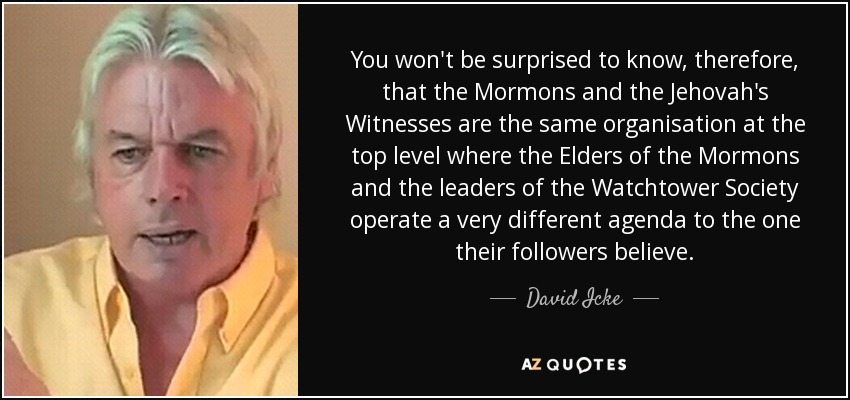 You won't be surprised to know, therefore, that the Mormons and the Jehovah's Witnesses are the same organisation at the top level where the Elders of the Mormons and the leaders of the Watchtower Society operate a very different agenda to the one their followers believe. - David Icke
