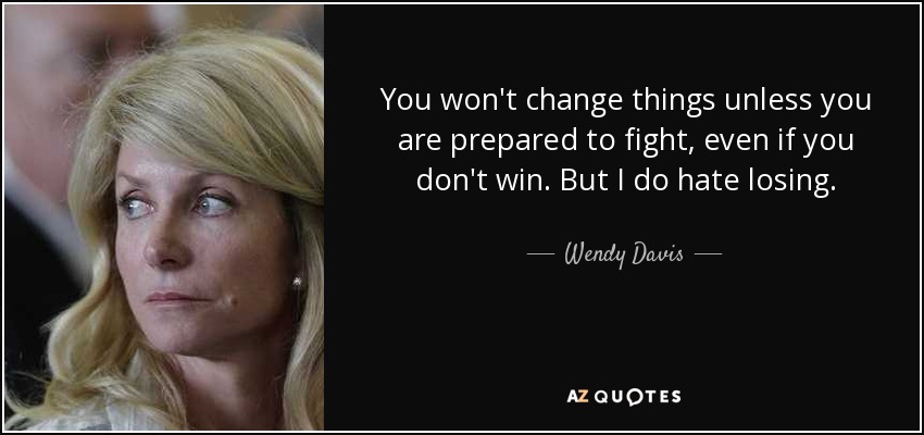 You won't change things unless you are prepared to fight, even if you don't win. But I do hate losing. - Wendy Davis