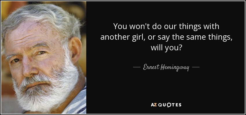 You won't do our things with another girl, or say the same things, will you? - Ernest Hemingway