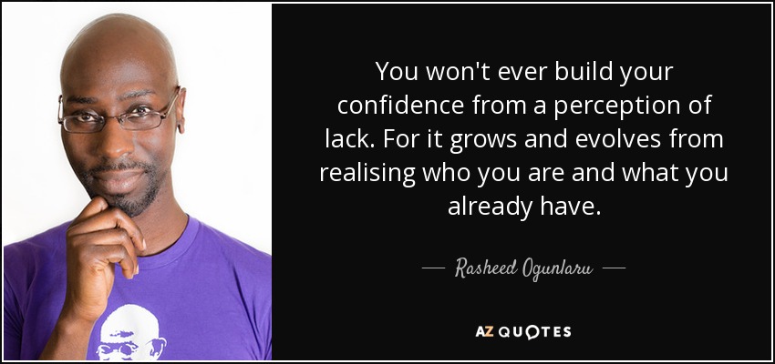You won't ever build your confidence from a perception of lack. For it grows and evolves from realising who you are and what you already have. - Rasheed Ogunlaru