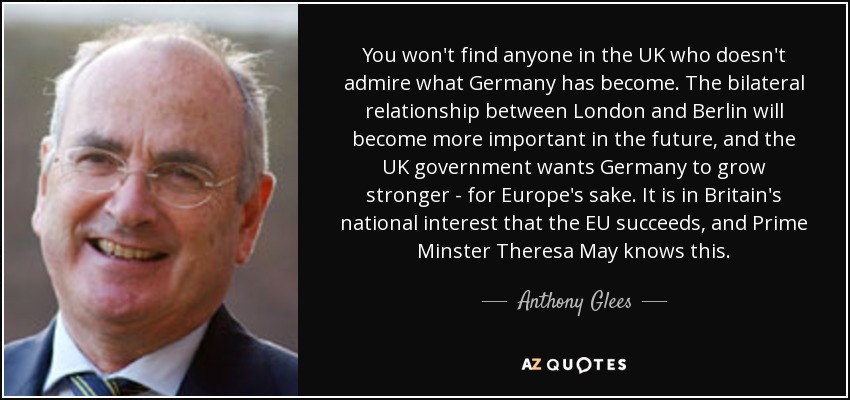 You won't find anyone in the UK who doesn't admire what Germany has become. The bilateral relationship between London and Berlin will become more important in the future, and the UK government wants Germany to grow stronger - for Europe's sake. It is in Britain's national interest that the EU succeeds, and Prime Minster Theresa May knows this. - Anthony Glees