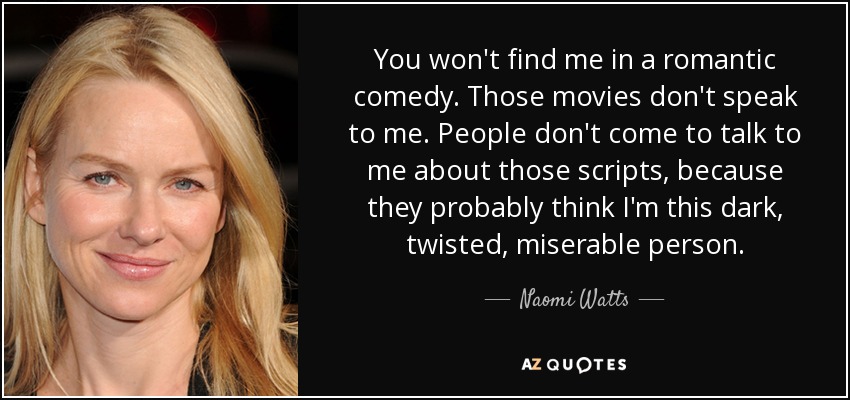 You won't find me in a romantic comedy. Those movies don't speak to me. People don't come to talk to me about those scripts, because they probably think I'm this dark, twisted, miserable person. - Naomi Watts