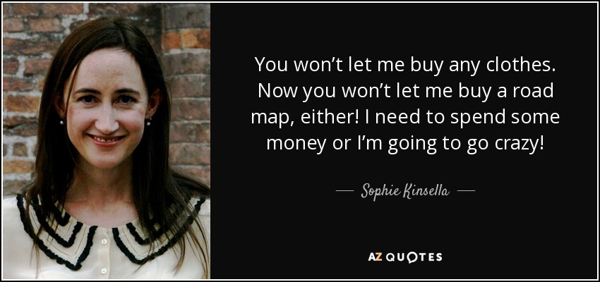 You won’t let me buy any clothes. Now you won’t let me buy a road map, either! I need to spend some money or I’m going to go crazy! - Sophie Kinsella