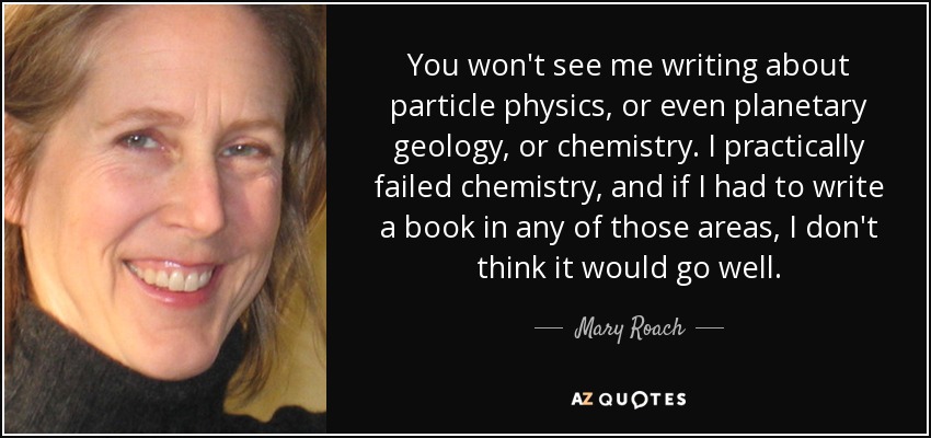 You won't see me writing about particle physics, or even planetary geology, or chemistry. I practically failed chemistry, and if I had to write a book in any of those areas, I don't think it would go well. - Mary Roach