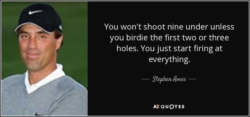 You won't shoot nine under unless you birdie the first two or three holes. You just start firing at everything. - Stephen Ames