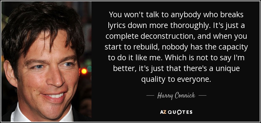 You won't talk to anybody who breaks lyrics down more thoroughly. It's just a complete deconstruction, and when you start to rebuild, nobody has the capacity to do it like me. Which is not to say I'm better, it's just that there's a unique quality to everyone. - Harry Connick, Jr.