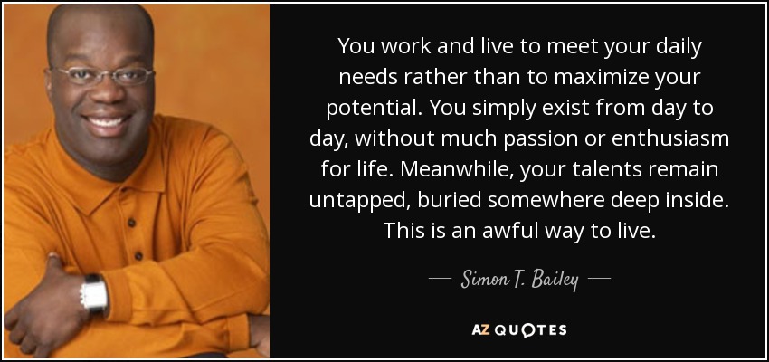 You work and live to meet your daily needs rather than to maximize your potential. You simply exist from day to day, without much passion or enthusiasm for life. Meanwhile, your talents remain untapped, buried somewhere deep inside. This is an awful way to live. - Simon T. Bailey