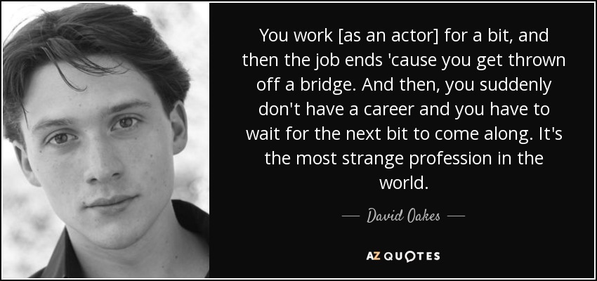You work [as an actor] for a bit, and then the job ends 'cause you get thrown off a bridge. And then, you suddenly don't have a career and you have to wait for the next bit to come along. It's the most strange profession in the world. - David Oakes