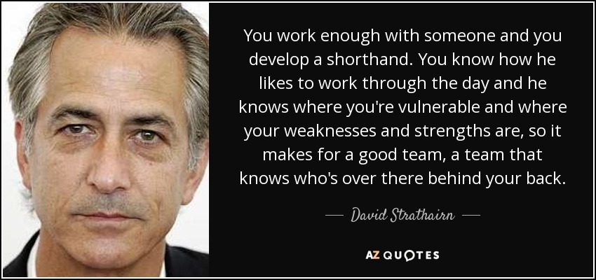 You work enough with someone and you develop a shorthand. You know how he likes to work through the day and he knows where you're vulnerable and where your weaknesses and strengths are, so it makes for a good team, a team that knows who's over there behind your back. - David Strathairn