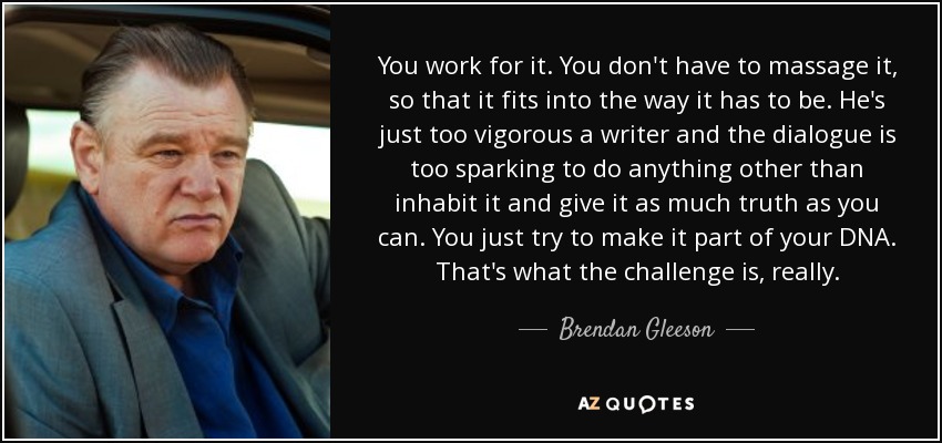 You work for it. You don't have to massage it, so that it fits into the way it has to be. He's just too vigorous a writer and the dialogue is too sparking to do anything other than inhabit it and give it as much truth as you can. You just try to make it part of your DNA. That's what the challenge is, really. - Brendan Gleeson
