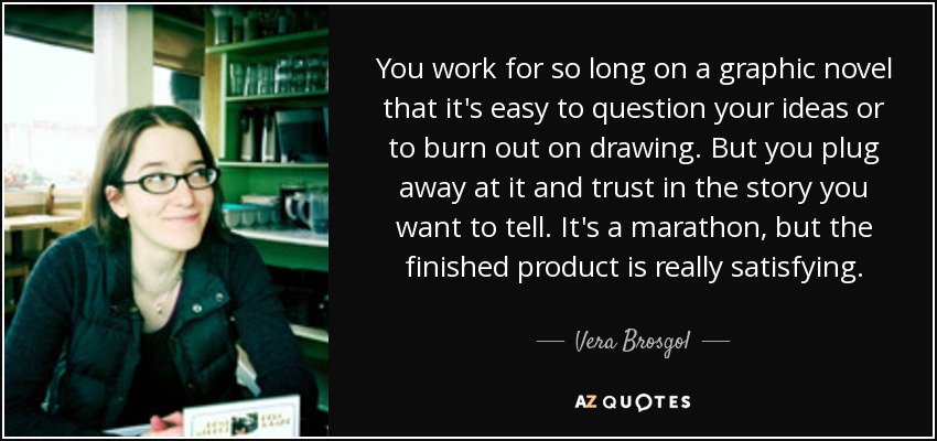 You work for so long on a graphic novel that it's easy to question your ideas or to burn out on drawing. But you plug away at it and trust in the story you want to tell. It's a marathon, but the finished product is really satisfying. - Vera Brosgol