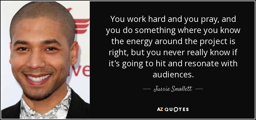 You work hard and you pray, and you do something where you know the energy around the project is right, but you never really know if it's going to hit and resonate with audiences. - Jussie Smollett