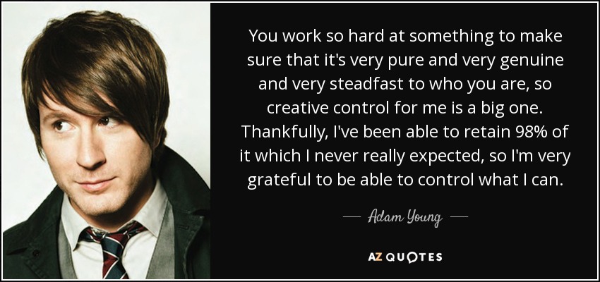 You work so hard at something to make sure that it's very pure and very genuine and very steadfast to who you are, so creative control for me is a big one. Thankfully, I've been able to retain 98% of it which I never really expected, so I'm very grateful to be able to control what I can. - Adam Young