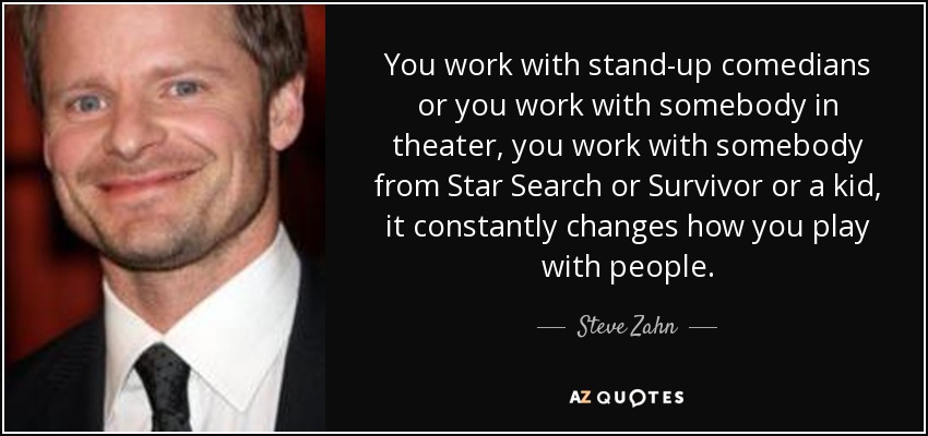 You work with stand-up comedians or you work with somebody in theater, you work with somebody from Star Search or Survivor or a kid, it constantly changes how you play with people. - Steve Zahn
