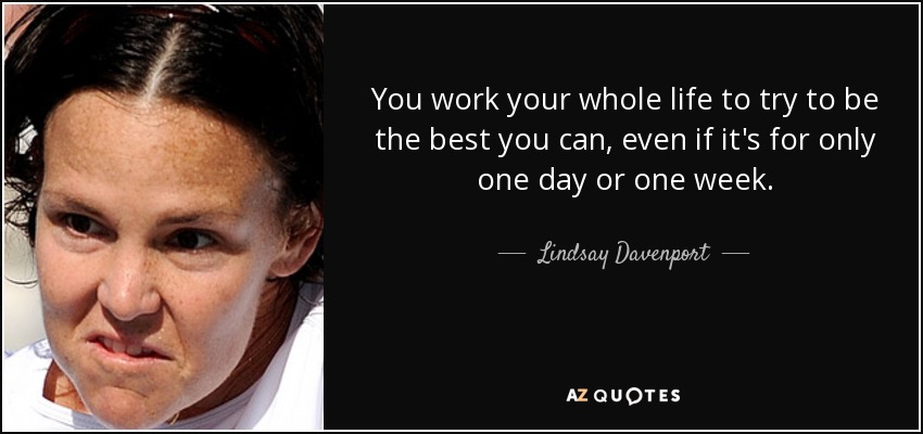 You work your whole life to try to be the best you can, even if it's for only one day or one week. - Lindsay Davenport